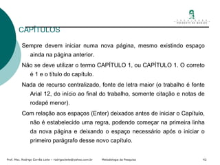 CAPÍTULOS Sempre devem iniciar numa nova página, mesmo existindo espaço ainda na página anterior. Não se deve utilizar o termo CAPÍTULO 1, ou CAPÍTULO 1. O correto é 1 e o título do capítulo. Nada de recurso centralizado, fonte de letra maior (o trabalho é fonte Arial 12, do início ao final do trabalho, somente citação e notas de rodapé menor). Com relação aos espaços (Enter) deixados antes de iniciar o Capítulo, não é estabelecido uma regra, podendo começar na primeira linha da nova página e deixando o espaço necessário após o iniciar o primeiro parágrafo desse novo capítulo. 