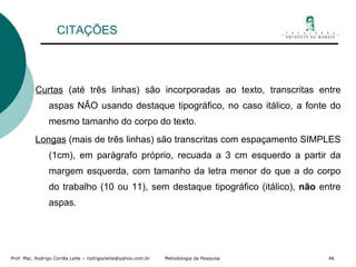 CITAÇÕES Curtas  (até três linhas) são incorporadas ao texto, transcritas entre aspas NÃO usando destaque tipográfico, no caso itálico, a fonte do mesmo tamanho do corpo do texto. Longas  (mais de três linhas) são transcritas com espaçamento SIMPLES (1cm), em parágrafo próprio, recuada a 3 cm esquerdo a partir da margem esquerda, com tamanho da letra menor do que a do corpo do trabalho (10 ou 11), sem destaque tipográfico (itálico),  não  entre aspas. 