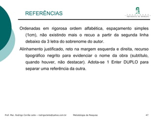 REFERÊNCIAS Ordenadas em rigorosa ordem alfabética, espaçamento simples (1cm), não existindo mais o recuo a partir da segunda linha debaixo da 3 letra do sobrenome do autor. Alinhamento justificado, reto na margem esquerda e direita, recurso tipográfico negrito para evidenciar o nome da obra (subtítulo, quando houver, não destacar). Adota-se 1 Enter DUPLO para separar uma referência da outra.  