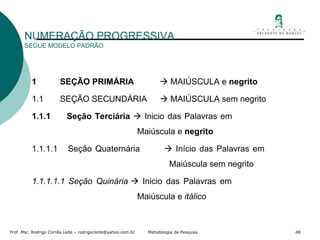 NUMERAÇÃO PROGRESSIVA SEGUE MODELO PADRÃO 1  SEÇÃO PRIMÁRIA     MAIÚSCULA e  negrito 1.1  SEÇÃO SECUNDÁRIA   MAIÚSCULA sem negrito 1.1.1  Seção Terciária   Inicio das Palavras em    Maiúscula e  negrito 1.1.1.1  Seção Quaternária   Início das Palavras em    Maiúscula sem negrito 1.1.1.1.1 Seção Quinária   Inicio das Palavras em    Maiúscula e  itálico 