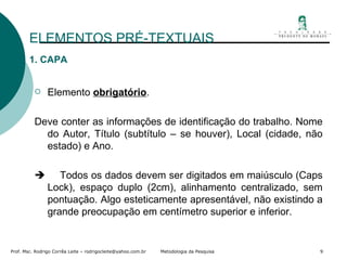 ELEMENTOS PRÉ-TEXTUAIS 1. CAPA Elemento  obrigatório . Deve conter as informações de identificação do trabalho. Nome do Autor, Título (subtítulo – se houver), Local (cidade, não estado) e Ano.       Todos os dados devem ser digitados em maiúsculo (Caps Lock), espaço duplo (2cm), alinhamento centralizado, sem pontuação. Algo esteticamente apresentável, não existindo a grande preocupação em centímetro superior e inferior. 