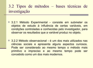 3.2 Tipos de métodos – bases técnicas de investigação 3.2.1 Método Experimental - consiste em submeter os objetos de estudo à influência de certas variáveis, em condições controladas e conhecidas pelo investigador, para observar os resultados que a variável produz no objeto. 3.2.2 Método observacional - é um dos mais utilizados nas ciências sociais e apresenta alguns aspectos curiosos. Pode ser considerado ao mesmo tempo o método mais primitivo e impreciso e ao mesmo tempo pode ser concebido como um dos mais modernos. 