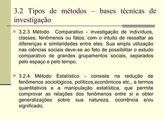 3.2 Tipos de métodos – bases técnicas de investigação 3.2.3 Método  Comparativo - investigação de indivíduos, classes, fenômenos ou fatos, com o intuito de ressaltar as diferenças e similaridades entre eles. Sua ampla utilização nas ciências sociais deve-se ao fato de possibilitar o estudo comparativo de grandes grupamentos sociais, separados pelo espaço e pelo tempo. 3.2.4 Método Estatístico - consiste na redução de fenômenos sociológicos, políticos,econômicos etc., a termos quantitativos e a manipulação estatística, que permite comprovar as relações dos fenômenos entre si e obter generalizações sobre sua natureza, ocorrência e/ou significado. 
