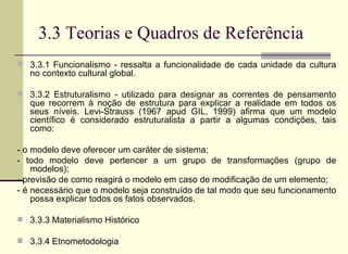 3.3 Teorias e Quadros de Referência 3.3.1 Funcionalismo - ressalta a funcionalidade de cada unidade da cultura no contexto cultural global.  3.3.2 Estruturalismo - utilizado para designar as correntes de pensamento que recorrem à noção de estrutura para explicar a realidade em todos os seus níveis. Levi-Strauss (1967 apud GIL, 1999) afirma que um modelo científico é considerado estruturalista a partir a algumas condições, tais como: - o modelo deve oferecer um caráter de sistema; - todo modelo deve pertencer a um grupo de transformações (grupo de modelos); - previsão de como reagirá o modelo em caso de modificação de um elemento; - é necessário que o modelo seja construído de tal modo que seu funcionamento possa explicar todos os fatos observados. 3.3.3 Materialismo Histórico 3.3.4 Etnometodologia 