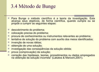 3.4 Método de Bunge Para Bunge o método científico é a teoria da investigação. Esta alcança seus objetivos, de forma científica, quando cumpre ou se propõe a cumprir as seguintes etapas:  descobrimento do problema;  colocação precisa do problema;  procura de conhecimentos ou instrumentos relevantes ao problema;  tentativa de solução do problema com auxílio dos meios identificados;  invenção de novas idéias;  obtenção de uma solução;  investigação das conseqüências da solução obtida;  prova (comprovação) da solução;  correção das hipóteses, teorias, procedimentos ou dados empregados na obtenção da solução incorreta” (Lakatos & Marconi,2001).  