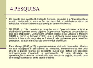 4 PESQUISA De acordo com Aurélio B. Holanda Ferreira, pesquisa é a " Investigação e estudo, sistemáticos, com o fim de descobrir e estabelecer fatos ou princípios relativos a um campo qualquer do conhecimento "  Gil (1991, p. 19) considera a pesquisa como "procedimento racional e sistemático que tem como objetivo proporcionar respostas aos problemas que são propostos". Comungam também dessa idéia Lakatos e Marconi (2001) e Cervo e Bervian (1996) que a definem como uma atividade voltada à busca de respostas e à solução de problemas para questões propostas, através da utilização de métodos científicos.  Para Minayo (1993, p.23), a pesquisa é uma atividade básica das ciências na sua indagação e descoberta da realidade, constituindo-se em uma atitude e prática teórica de constante busca que define um processo intrinsecamente inacabado e permanente. “É uma atividade de aproximação sucessiva da realidade que nunca se esgota, fazendo uma combinação particular entre teoria e dados”.  