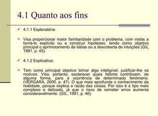4.1 Quanto aos fins 4.1.1 Exploratória: Visa proporcionar maior familiaridade com o problema, com vistas a torná-lo explícito ou a construir hipóteses, tendo como objetivo principal o aprimoramento de idéias ou a descoberta de intuições (GIL 1991, p. 45). 4.1.2 Explicativa:  Tem como principal objetivo tornar algo inteligível, justificar-lhe os motivos. Visa, portanto, esclarecer quais fatores contribuem, de alguma forma, para a ocorrência de determinado fenômeno. (VERGARA, 2000, p. 47). O que mais aprofunda o conhecimento da realidade, porque explica a razão das coisas. Por isso é o tipo mais complexo e delicado, já que o risco de cometer erros aumenta consideravelmente. (GIL, 1991, p. 46). 