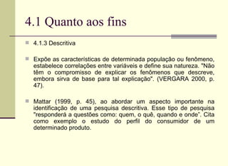 4.1 Quanto aos fins 4.1.3 Descritiva Expõe as características de determinada população ou fenômeno, estabelece correlações entre variáveis e define sua natureza. "Não têm o compromisso de explicar os fenômenos que descreve, embora sirva de base para tal explicação". (VERGARA 2000, p. 47). Mattar (1999, p. 45), ao abordar um aspecto importante na identificação de uma pesquisa descritiva. Esse tipo de pesquisa "responderá a questões como: quem, o quê, quando e onde”. Cita como exemplo o estudo do perfil do consumidor de um determinado produto. 