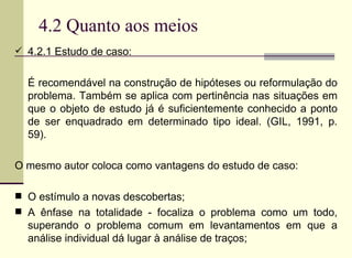 4.2 Quanto aos meios 4.2.1 Estudo de caso:  É recomendável na construção de hipóteses ou reformulação do problema. Também se aplica com pertinência nas situações em que o objeto de estudo já é suficientemente conhecido a ponto de ser enquadrado em determinado tipo ideal. (GIL, 1991, p. 59).  O mesmo autor coloca como vantagens do estudo de caso:  O estímulo a novas descobertas;  A ênfase na totalidade - focaliza o problema como um todo, superando o problema comum em levantamentos em que a análise individual dá lugar à análise de traços;  