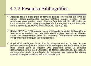 4.2.2 Pesquisa Bibliográfica Abrange toda a bibliografia já tornada pública em relação ao tema de estudo, desde publicações avulsas, boletins, jornais, revistas, livros, pesquisas, monografias, teses, dissertações, internet etc., até meios de comunicações orais: rádio, gravações em fita magnética e audiovisuais: filme e televisão. (LAKATOS e MARCONI, 1998, p. 66).  Köche (1997, p. 122) reforça que o objetivo da pesquisa bibliográfica é “conhecer e analisar as principais contribuições teóricas existentes sobre um determinado tema ou problema, tornando-se instrumento indispensável a qualquer tipo de pesquisa”.  A principal vantagem deste tipo de pesquisa reside no fato de que permite ao investigador a cobertura de uma gama de fenômenos muito mais ampla caso se fizesse uma pesquisa direta. A principal desvantagem refere-se à utilização de fontes secundárias, que podem comprometer muito a qualidade da pesquisa, por apresentar dados coletados ou processados de forma equivocada. 