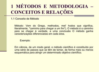1 MÉTODOS E METODOLOGIA – CONCEITOS E RELAÇÕES 1.1 Conceito de Método Método: Vem do Grego, methodos, met' hodos que significa, literalmente, "caminho para chegar a um fim"). O método é o caminho para se chegar à verdade, a uma conclusão O método ganha caracterizações diferenciadas em cada área. Exemplo: Em ciência, de um modo geral, o método científico é constituído por uma série de passos que se têm de tomar, de forma mais ou menos esquemática para atingir um determinado objetivo científico.  