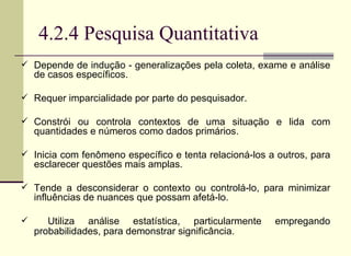 4.2.4 Pesquisa Quantitativa Depende de indução - generalizações pela coleta, exame e análise de casos específicos. Requer imparcialidade por parte do pesquisador.  Constrói ou controla contextos de uma situação e lida com quantidades e números como dados primários.  Inicia com fenômeno específico e tenta relacioná-los a outros, para esclarecer questões mais amplas. Tende a desconsiderar o contexto ou controlá-lo, para minimizar influências de nuances que possam afetá-lo. Utiliza análise estatística, particularmente empregando probabilidades, para demonstrar significância.   