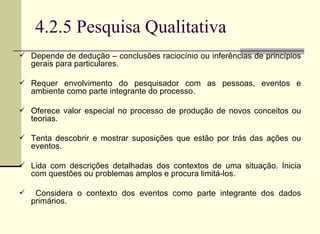4.2.5 Pesquisa Qualitativa Depende de dedução – conclusões raciocínio ou inferências de princípios gerais para particulares. Requer envolvimento do pesquisador com as pessoas, eventos e ambiente como parte integrante do processo.  Oferece valor especial no processo de produção de novos conceitos ou teorias. Tenta descobrir e mostrar suposições que estão por trás das ações ou eventos.  Lida com descrições detalhadas dos contextos de uma situação. Inicia com questões ou problemas amplos e procura limitá-los. Considera o contexto dos eventos como parte integrante dos dados primários. 