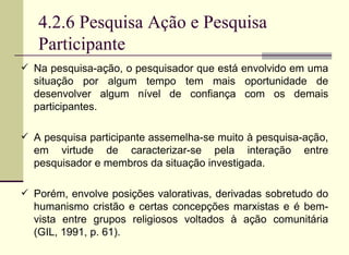 4.2.6 Pesquisa Ação e Pesquisa Participante Na pesquisa-ação, o pesquisador que está envolvido em uma situação por algum tempo tem mais oportunidade de desenvolver algum nível de confiança com os demais participantes.  A pesquisa participante assemelha-se muito à pesquisa-ação, em virtude de caracterizar-se pela interação entre pesquisador e membros da situação investigada. Porém, envolve posições valorativas, derivadas sobretudo do humanismo cristão e certas concepções marxistas e é bem-vista entre grupos religiosos voltados à ação comunitária (GIL, 1991, p. 61). 
