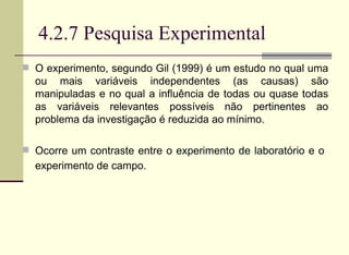 4.2.7 Pesquisa Experimental O experimento, segundo Gil (1999) é um estudo no qual uma ou mais variáveis independentes (as causas) são manipuladas e no qual a influência de todas ou quase todas as variáveis relevantes possíveis não pertinentes ao problema da investigação é reduzida ao mínimo. Ocorre um contraste entre o experimento de laboratório e o  experimento de campo.   