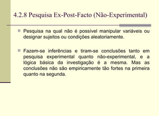 4.2.8 Pesquisa Ex-Post-Facto (Não-Experimental) Pesquisa na qual não é possível manipular variáveis ou designar sujeitos ou condições aleatoriamente. Fazem-se inferências e tiram-se conclusões tanto em pesquisa experimental quanto não-experimental, e a lógica básica da investigação é a mesma. Mas as conclusões não são empiricamente tão fortes na primeira quanto na segunda.  