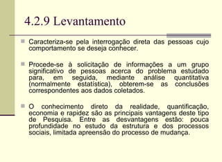 4.2.9 Levantamento Caracteriza-se pela interrogação direta das pessoas cujo comportamento se deseja conhecer.  Procede-se à solicitação de informações a um grupo significativo de pessoas acerca do problema estudado para, em seguida, mediante análise quantitativa (normalmente estatística), obterem-se as conclusões correspondentes aos dados coletados.  O conhecimento direto da realidade, quantificação, economia e rapidez são as principais vantagens deste tipo de Pesquisa. Entre as desvantagens estão: pouca profundidade no estudo da estrutura e dos processos sociais, limitada apreensão do processo de mudança.   