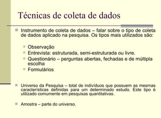 Técnicas de coleta de dados Instrumento de coleta de dados – falar sobre o tipo de coleta de dados aplicado na pesquisa. Os tipos mais utilizados são:  Observação  Entrevista: estruturada, semi-estruturada ou livre.  Questionário – perguntas abertas, fechadas e de múltipla escolha  Formulários  Universo da Pesquisa – total de indivíduos que possuem as mesmas características definidas para um determinado estudo. Este tipo é utilizado comumente em pesquisas quantitativas. Amostra – parte do universo. 
