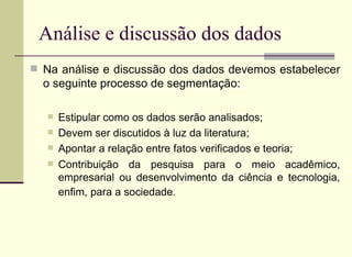 Análise e discussão dos dados Na análise e discussão dos dados devemos estabelecer o seguinte processo de segmentação: Estipular como os dados serão analisados; Devem ser discutidos à luz da literatura; Apontar a relação entre fatos verificados e teoria;  Contribuição da pesquisa para o meio acadêmico, empresarial ou desenvolvimento da ciência e tecnologia, enfim, para a sociedade.   
