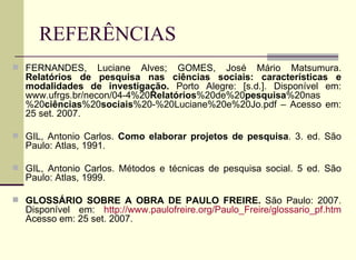REFERÊNCIAS FERNANDES, Luciane Alves; GOMES, José Mário Matsumura.  Relatórios de pesquisa nas ciências sociais: características e modalidades de investigação.  Porto Alegre: [s.d.]. Disponível em: www.ufrgs.br/necon/04-4%20 Relatórios %20de%20 pesquisa %20nas%20 ciências %20 sociais %20-%20Luciane%20e%20Jo.pdf – Acesso em: 25 set. 2007.  GIL, Antonio Carlos.  Como elaborar projetos de pesquisa . 3. ed. São Paulo: Atlas, 1991. GIL, Antonio Carlos. Métodos e técnicas de pesquisa social. 5 ed. São Paulo: Atlas, 1999. GLOSSÁRIO SOBRE A OBRA DE PAULO FREIRE.  São Paulo: 2007. Disponível em:  http://www.paulofreire.org/Paulo_Freire/glossario_pf.htm  Acesso em: 25 set. 2007. 