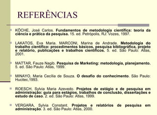 REFERÊNCIAS KÖCHE, José Carlos.  Fundamentos de metodologia científica: teoria da ciência e prática da pesquisa.  15. ed. Petrópolis, RJ: Vozes, 1997. LAKATOS, Eva Maria. MARCONI, Marina de Andrade.  Metodologia do trabalho científico: procedimentos básicos, pesquisa bibliográfica, projeto e relatório, publicações e trabalhos científicos.  5. ed. São Paulo: Atlas, 2001. MATTAR, Fauze Nagib.  Pesquisa de Marketing: metodologia, planejamento.  5. ed. São Paulo: Atlas, 1999. MINAYO, Maria Cecília de Souza.  O desafio do conhecimento . São Paulo: Hucitec,1993. ROESCH, Sylvia Maria Azevedo.  Projetos de estágio e de pesquisa em administração: guia para estágios, trabalhos de conclusão, dissertações e estudo de caso . 2. ed. São Paulo: Atlas, 1999. VERGARA, Sylvia Constant.  Projetos e relatórios de pesquisa em administração . 3. ed. São Paulo: Atlas, 2000. 