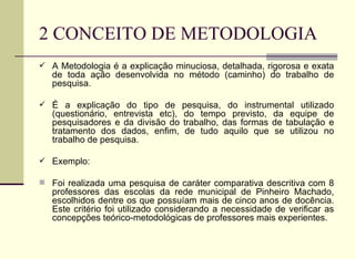 2 CONCEITO DE METODOLOGIA A Metodologia é a explicação minuciosa, detalhada, rigorosa e exata de toda ação desenvolvida no método (caminho) do trabalho de pesquisa. É a explicação do tipo de pesquisa, do instrumental utilizado (questionário, entrevista etc), do tempo previsto, da equipe de pesquisadores e da divisão do trabalho, das formas de tabulação e tratamento dos dados, enfim, de tudo aquilo que se utilizou no trabalho de pesquisa. Exemplo: Foi realizada uma pesquisa de caráter comparativa descritiva com 8 professores das escolas da rede municipal de Pinheiro Machado, escolhidos dentre os que possuíam mais de cinco anos de docência. Este critério foi utilizado considerando a necessidade de verificar as concepções teórico-metodológicas de professores mais experientes. 