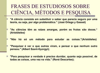 FRASES DE ESTUDIOSOS SOBRE CIÊNCIA, MÉTODOS E PESQUISA  "A ciência consiste em substituir o saber que parecia seguro por uma teoria, ou seja, por algo problemático.” (José Ortega y Gasset)   "As ciências têm as raízes amargas, porém os frutos são doces.“ (Aristóteles)  "Não há só um método para estudar as coisas.”(Aristóteles)  "Pesquisar é ver o que outros viram, e pensar o que nenhum outro pensou." (Albert Szent-Gyorgyi); "Para pesquisar a verdade é preciso duvidar, quanto seja possível, de todas as coisas, uma vez na vida." (René Descartes); 