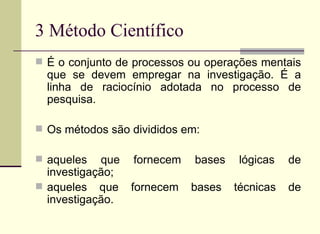 3 Método Científico É o conjunto de processos ou operações mentais que se devem empregar na investigação. É a linha de raciocínio adotada no processo de pesquisa. Os métodos são divididos em: aqueles que fornecem bases lógicas de investigação; aqueles que fornecem bases técnicas de investigação. 