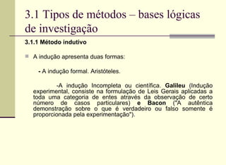 3.1 Tipos de métodos – bases lógicas de investigação 3.1.1 Método indutivo A indução apresenta duas formas:  -  A indução formal. Aristóteles. -A indução Incompleta ou científica.  Galileu  (Indução experimental, consiste na formulação de Leis Gerais aplicadas a toda uma categoria de entes através da observação de certo número de casos particulares)  e Bacon  ("A autêntica demonstração sobre o que é verdadeiro ou falso somente é proporcionada pela experimentação").   