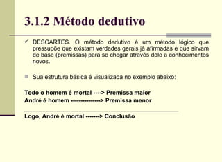3.1.2 Método dedutivo DESCARTES. O método dedutivo é um método lógico que pressupõe que existam verdades gerais já afirmadas e que sirvam de base (premissas) para se chegar através dele a conhecimentos novos. Sua estrutura básica é visualizada no exemplo abaixo:  Todo o homem é mortal ----> Premissa maior André é homem ---------------> Premissa menor _______________________________________________ Logo, André é mortal -------> Conclusão 