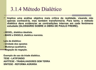 3.1.4 Método Dialético Implica uma análise objetiva mais crítica da realidade, visando não apenas conhecê-la, mas também transformá-la. Para tanto, o método dialético deve evidenciar as contradições internas em cada fenômeno estudado (GLOSSÁRIO SOBRE A OBRA DE PAULO FREIRE). - HEGEL, dialética idealista. - MARX e ENGELS, dialética marxista. Leis da dialética: - Unidade dos opostos - Mudança qualitativa. - Negação da negação.   Exemplo de uso da tríade dialética.  TESE - LATIFÚNDIO ANTÍTESE - TRABALHADORES SEM TERRA SÍNTESE - REFORMA AGRÁRIA  