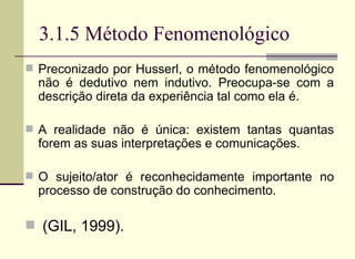 3.1.5 Método Fenomenológico Preconizado por Husserl, o método fenomenológico não é dedutivo nem indutivo. Preocupa-se com a descrição direta da experiência tal como ela é. A realidade não é única: existem tantas quantas forem as suas interpretações e comunicações.  O sujeito/ator é reconhecidamente importante no processo de construção do conhecimento. (GIL, 1999).  