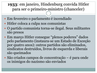 1933: em janeiro, Hindenburg convida Hitler
para ser o primeiro-ministro (chanceler)
 Em fevereiro o parlamento é incendiado
 Hitler coloca a culpa nos comunistas
 O partido comunista torna-se ilegal. Seus militantes
são presos
 Em março Hitler consegue “plenos poderes” dados
pelo parlamento (instaura-se um Estado de Exceção
por quatro anos): outros partidos são eliminados,
sindicatos destruídos, livros de esquerda e liberais
são queimados
 São criados campos de concentração – é para onde
os inimigos do nazismo são enviados
 