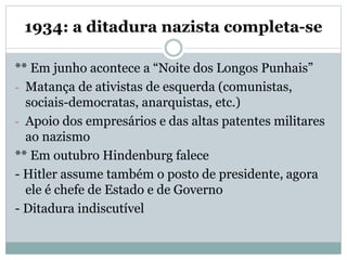 1934: a ditadura nazista completa-se
** Em junho acontece a “Noite dos Longos Punhais”
- Matança de ativistas de esquerda (comunistas,
sociais-democratas, anarquistas, etc.)
- Apoio dos empresários e das altas patentes militares
ao nazismo
** Em outubro Hindenburg falece
- Hitler assume também o posto de presidente, agora
ele é chefe de Estado e de Governo
- Ditadura indiscutível
 