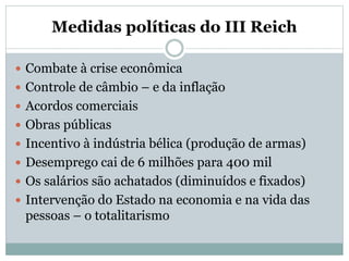 Medidas políticas do III Reich
 Combate à crise econômica
 Controle de câmbio – e da inflação
 Acordos comerciais
 Obras públicas
 Incentivo à indústria bélica (produção de armas)
 Desemprego cai de 6 milhões para 400 mil
 Os salários são achatados (diminuídos e fixados)
 Intervenção do Estado na economia e na vida das
pessoas – o totalitarismo
 