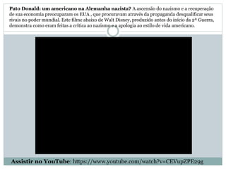 Pato Donald: um americano na Alemanha nazista? A ascensão do nazismo e a recuperação
de sua economia preocuparam os EUA , que procuravam através da propaganda desqualificar seus
rivais no poder mundial. Este filme abaixo de Walt Disney, produzido antes do início da 2ª Guerra,
demonstra como eram feitas a crítica ao nazismo e a apologia ao estilo de vida americano.
Assistir no YouTube: https://www.youtube.com/watch?v=CEVupZPE29g
 