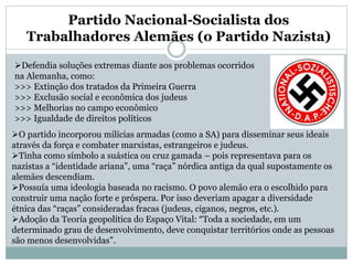 Partido Nacional-Socialista dos
Trabalhadores Alemães (o Partido Nazista)
Defendia soluções extremas diante aos problemas ocorridos
na Alemanha, como:
>>> Extinção dos tratados da Primeira Guerra
>>> Exclusão social e econômica dos judeus
>>> Melhorias no campo econômico
>>> Igualdade de direitos políticos
O partido incorporou milícias armadas (como a SA) para disseminar seus ideais
através da força e combater marxistas, estrangeiros e judeus.
Tinha como símbolo a suástica ou cruz gamada – pois representava para os
nazistas a “identidade ariana”, uma “raça” nórdica antiga da qual supostamente os
alemães descendiam.
Possuía uma ideologia baseada no racismo. O povo alemão era o escolhido para
construir uma nação forte e próspera. Por isso deveriam apagar a diversidade
étnica das “raças” consideradas fracas (judeus, ciganos, negros, etc.).
Adoção da Teoria geopolítica do Espaço Vital: “Toda a sociedade, em um
determinado grau de desenvolvimento, deve conquistar territórios onde as pessoas
são menos desenvolvidas”.
 