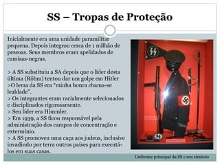 SS – Tropas de Proteção
Inicialmente era uma unidade paramilitar
pequena. Depois integrou cerca de 1 milhão de
pessoas. Seus membros eram apelidados de
camisas-negras.
> A SS substituiu a SA depois que o líder desta
última (Röhm) tentou dar um golpe em Hitler
>O lema da SS era “minha honra chama-se
lealdade”.
> Os integrantes eram racialmente selecionados
e disciplinados rigorosamente.
> Seu líder era Himmler.
> Em 1939, a SS ficou responsável pela
administração dos campos de concentração e
extermínio.
> A SS promoveu uma caça aos judeus, inclusive
invadindo por terra outros países para executá-
los em suas casas.
Uniforme principal da SS e seu símbolo
 