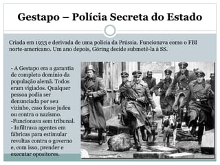 Gestapo – Polícia Secreta do Estado
Criada em 1933 e derivada de uma polícia da Prússia. Funcionava como o FBI
norte-americano. Um ano depois, Göring decide submetê-la à SS.
- A Gestapo era a garantia
de completo domínio da
população alemã. Todos
eram vigiados. Qualquer
pessoa podia ser
denunciada por seu
vizinho, caso fosse judeu
ou contra o nazismo.
-Funcionava sem tribunal.
- Infiltrava agentes em
fábricas para estimular
revoltas contra o governo
e, com isso, prender e
executar opositores.
 