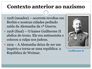 Contexto anterior ao nazismo
 1918 (meados) – ocorrem revoltas em
Berlim e noutras cidades pedindo
saída da Alemanha da 1ª Guerra.
 1918 (final) – O kaiser Guilherme II
abdica do trono. Ele era antissemita e
colocou a culpa nos judeus.
 1919 – A Alemanha deixa de ser um
império e torna-se uma república: a
República de Weimar.
Guilherme II
 