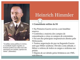 Heinrich Himmler
“A melhor arma política é o terror.
A crueldade impõe respeito; os
homens podem nos odiar mas não
queremos seu carinho, apenas seu
medo”. (Himmler)
> Comandante militar da SS
> Na Primeira Guerra servia a um batalhão
reserva.
> Controlou a maioria dos campos de
concentração e criou os campos de extermínio.
> Foi um dos principais responsáveis diretos pelo
Holocausto.
> Tentou negociação de paz na Segunda Guerra
sem que Hitler soubesse. Devido a esta atitude, o
führer o retirou de todos os cargos e ordenou sua
prisão.
> Depois de ser detido pelos britânicos em 1945,
suicidou-se.
 