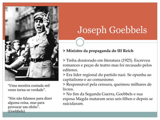 Joseph Goebbels
“Uma mentira contada mil
vezes torna-se verdade”.
“Nós não falamos para dizer
alguma coisa, mas para
provocar um efeito”.
(Goebbels)
> Ministro da propaganda do III Reich
> Tinha doutorado em literatura (1923). Escreveu
romances e peças de teatro mas foi recusado pelos
editores.
> Era líder regional do partido nazi. Se opunha ao
capitalismo e ao comunismo.
> Responsável pela censura, queimou milhares de
livros.
> No fim da Segunda Guerra, Goebbels e sua
esposa Magda mataram seus seis filhos e depois se
suicidaram.
 