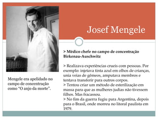 Josef Mengele
Mengele era apelidado no
campo de concentração
como “O anjo da morte”.
> Médico chefe no campo de concentração
Birkenau-Auschwitz
> Realizava experiências crueis com pessoas. Por
exemplo: injetava tinta azul em olhos de crianças,
unia veias de gêmeos, amputava membros e
tentava transferir para outros corpos.
> Tentou criar um método de esterilização em
massa para que as mulheres judias não tivessem
filhos. Mas fracassou.
> No fim da guerra fugiu para Argentina, depois
para o Brasil, onde morreu no litoral paulista em
1979.
 