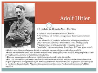 Adolf Hitler
> O condutor da Alemanha Nazi – Der Führer
> Vinha de uma família humilde da Áustria.
> Por conta de ser boêmio, foi reprovado duas vezes no ensino
médio.
> Na adolescência começou a alimentar ideias pangermânicas
(união de todos alemães) e antissemitas (ódio contra judeus).
> Queria tornar-se artista, mas não conseguiu passar no
“vestibular” para Academia de Belas-Artes de Viena (duas vezes).
> Órfão e sem dinheiro chegou a dormir em abrigos para mendigos em Meidling em 1909.
> Lutou na Primeira Guerra pelo exército alemão como mensageiro, uma posição perigosa pois não tinha
proteção como aqueles que ficavam nas trincheiras.
> Durante a guerra desenvolveu um patriotismo apaixonado pela Alemanha.
> Em 1918 não aceitou que o exército alemão havia sido derrotado e, assim como outros nacionalistas,
culpou os políticos civis pela rendição. Ambos acreditaram nas mentiras que os generais contaram para
se isentarem da capitulação. Alguns militares responsabilizaram o “judaísmo internacional”, Hitler
também.
 