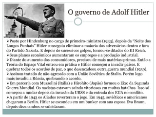 O governo de Adolf Hitler
Posto por Hindenburg no cargo de primeiro-ministro (1933), depois da “Noite dos
Longos Punhais” Hitler conseguiu eliminar a maioria dos adversários dentro e fora
do Partido Nazista. E depois de sucessivos golpes, tornou-se ditador do III Reich.
Seus planos econômicos aumentaram os empregos e a produção industrial.
Diante do aumento dos consumidores, precisou de mais matérias-primas. Então a
Teoria do Espaço Vital entrou em prática e Hitler começou a invadir países. E
quebrar todos os acordos de paz, o que desencadeou outra guerra mundial (1939).
Assinou tratado de não-agressão com a União Soviética de Stalin. Porém logo
mais invadiu a Rússia, quebrando o acordo.
Em parceria com Mussolini (Itália) e Hirohito (Japão) formou o Eixo da Segunda
Guerra Mundial. Os nazistas estavam saindo vitoriosos em muitas batalhas. Isso só
começou a mudar depois da invasão da URSS e da entrada dos EUA no conflito.
A partir de 1943 os Aliados reverteram o jogo. Em 1945, soviéticos e americanos
chegaram a Berlin. Hitler se escondeu em um bunker com sua esposa Eva Braun,
depois disso ambos se suicidaram.
 