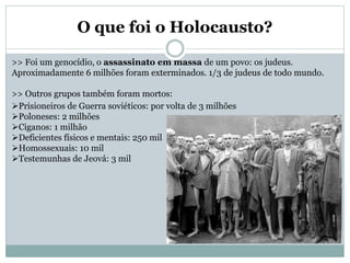 O que foi o Holocausto?
>> Foi um genocídio, o assassinato em massa de um povo: os judeus.
Aproximadamente 6 milhões foram exterminados. 1/3 de judeus de todo mundo.
>> Outros grupos também foram mortos:
Prisioneiros de Guerra soviéticos: por volta de 3 milhões
Poloneses: 2 milhões
Ciganos: 1 milhão
Deficientes físicos e mentais: 250 mil
Homossexuais: 10 mil
Testemunhas de Jeová: 3 mil
 