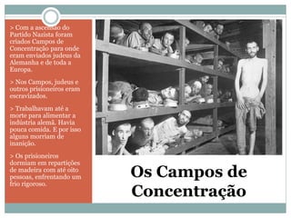 Os Campos de
Concentração
> Com a ascensão do
Partido Nazista foram
criados Campos de
Concentração para onde
eram enviados judeus da
Alemanha e de toda a
Europa.
> Nos Campos, judeus e
outros prisioneiros eram
escravizados.
> Trabalhavam até a
morte para alimentar a
indústria alemã. Havia
pouca comida. E por isso
alguns morriam de
inanição.
> Os prisioneiros
dormiam em repartições
de madeira com até oito
pessoas, enfrentando um
frio rigoroso.
 