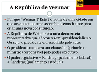 A República de Weimar
 Por que “Weimar”? Este é o nome de uma cidade em
que organizou-se uma assembleia constituinte para
criar uma nova constituição.
 A República de Weimar era uma democracia
representativa que adotou o semi-presidencialismo.
Ou seja, o presidente era escolhido pelo voto.
 O presidente nomeava um chanceler (primeiro-
ministro) responsável pelo poder executivo.
 O poder legislativo = Reichtag (parlamento federal)
+ Landstag (parlamento estadual)
 