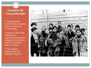 Campos de
Concentração
> Crianças judias
também eram enviadas
para os Campos de
Concentração.
> Algumas delas eram
utilizadas em
experiências genéticas e
cirúrgicas dos médicos
nazistas e morriam
após as sessões.
> Elas também
participavam dos
trabalhos forçados.
 