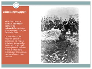 Einsatzgruppen
Além dos Campos,
existiam unidades
móveis de
extermínio. Ao todo,
quatro grupos com 750
carrascos cada.
Os soldados da SS
caçavam judeus e
opositores em regiões
próximas à Alemanha.
Entre 1941 e 1942 pelo
menos 560 mil pessoas
foram mortas desta
forma: com tiro na nuca
e enterradas em valas
comuns.
 